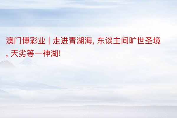 澳门博彩业 | 走进青湖海， 东谈主间旷世圣境， 天劣等一神湖!