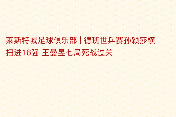 莱斯特城足球俱乐部 | 德班世乒赛孙颖莎横扫进16强 王曼昱七局死战过关