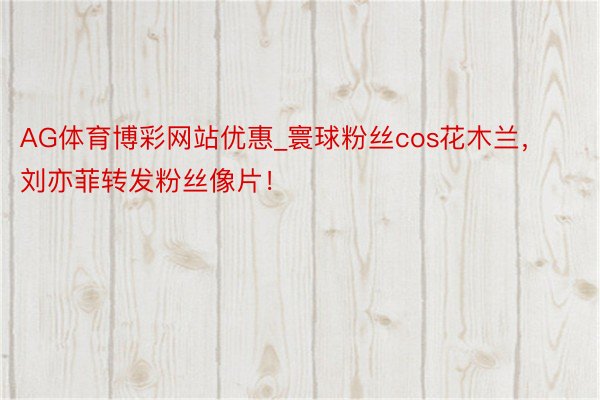 AG体育博彩网站优惠_寰球粉丝cos花木兰，刘亦菲转发粉丝像片！