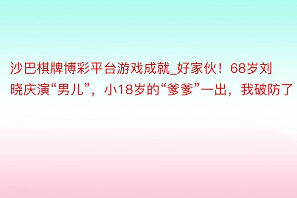 沙巴棋牌博彩平台游戏成就_好家伙！68岁刘晓庆演“男儿”，小18岁的“爹爹”一出，我破防了