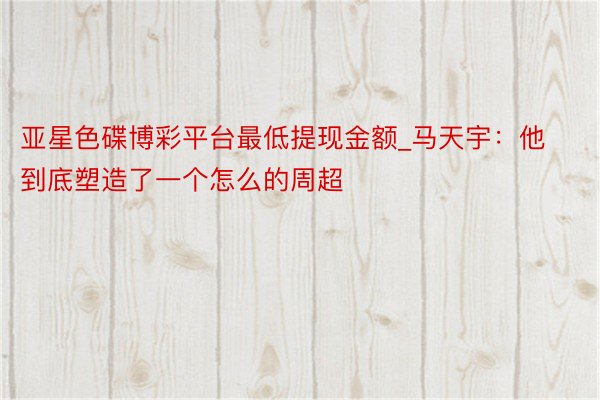 亚星色碟博彩平台最低提现金额_马天宇：他到底塑造了一个怎么的周超