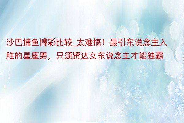沙巴捕鱼博彩比较_太难搞！最引东说念主入胜的星座男，只须贤达女东说念主才能独霸