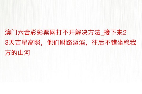 澳门六合彩彩票网打不开解决方法_接下来23天吉星高照，他们财路滔滔，往后不错坐稳我方的山河