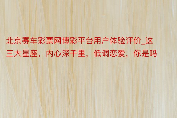 北京赛车彩票网博彩平台用户体验评价_这三大星座，内心深千里，低调恋爱，你是吗