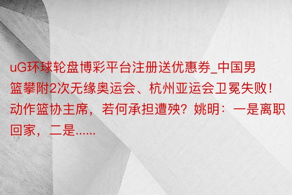 uG环球轮盘博彩平台注册送优惠券_中国男篮攀附2次无缘奥运会、杭州亚运会卫冕失败！动作篮协主席，若何承担遭殃？姚明：一是离职回家，二是......