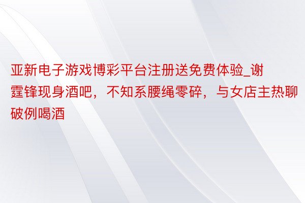 亚新电子游戏博彩平台注册送免费体验_谢霆锋现身酒吧，不知系腰绳零碎，与女店主热聊破例喝酒