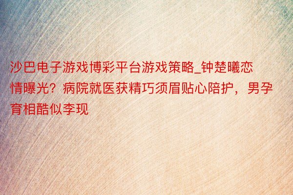 沙巴电子游戏博彩平台游戏策略_钟楚曦恋情曝光？病院就医获精巧须眉贴心陪护，男孕育相酷似李现