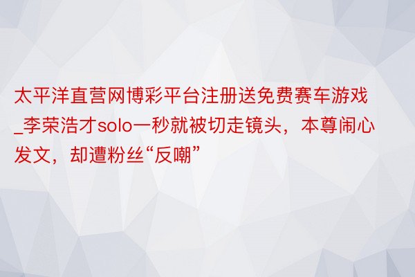 太平洋直营网博彩平台注册送免费赛车游戏_李荣浩才solo一秒就被切走镜头，本尊闹心发文，却遭粉丝“反嘲”