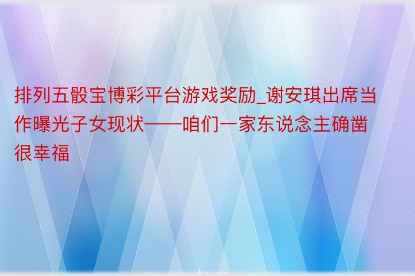 排列五骰宝博彩平台游戏奖励_谢安琪出席当作曝光子女现状——咱们一家东说念主确凿很幸福