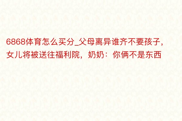6868体育怎么买分_父母离异谁齐不要孩子，女儿将被送往福利院，奶奶：你俩不是东西