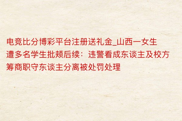 电竞比分博彩平台注册送礼金_山西一女生遭多名学生批颊后续：违警看成东谈主及校方筹商职守东谈主分离被处罚处理