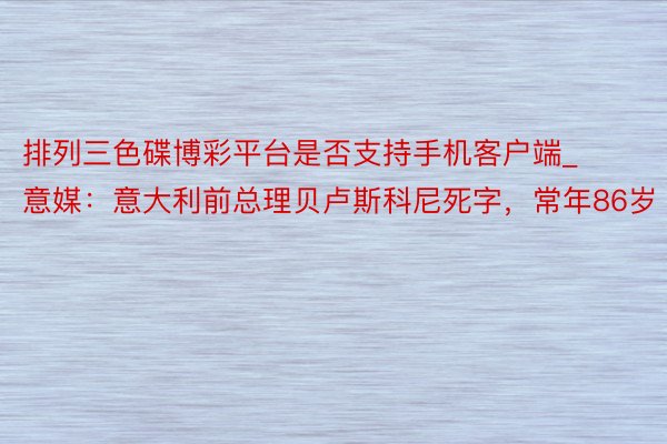 排列三色碟博彩平台是否支持手机客户端_意媒：意大利前总理贝卢斯科尼死字，常年86岁
