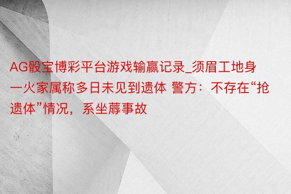 AG骰宝博彩平台游戏输赢记录_须眉工地身一火家属称多日未见到遗体 警方：不存在“抢遗体”情况，系坐蓐事故