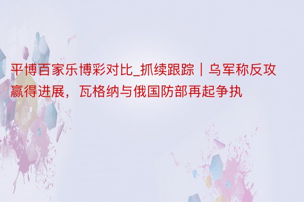 平博百家乐博彩对比_抓续跟踪｜乌军称反攻赢得进展，瓦格纳与俄国防部再起争执