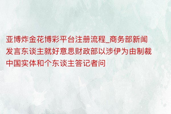 亚博炸金花博彩平台注册流程_商务部新闻发言东谈主就好意思财政部以涉伊为由制裁中国实体和个东谈主答记者问