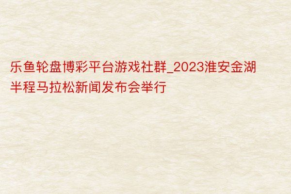 乐鱼轮盘博彩平台游戏社群_2023淮安金湖半程马拉松新闻发布会举行