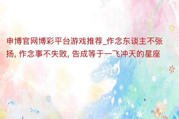 申博官网博彩平台游戏推荐_作念东谈主不张扬， 作念事不失败， 告成等于一飞冲天的星座