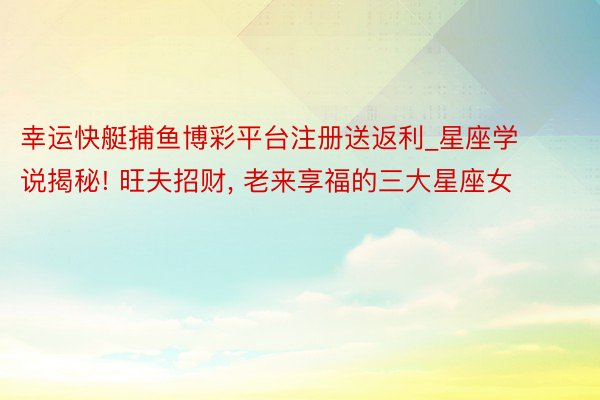 幸运快艇捕鱼博彩平台注册送返利_星座学说揭秘! 旺夫招财， 老来享福的三大星座女