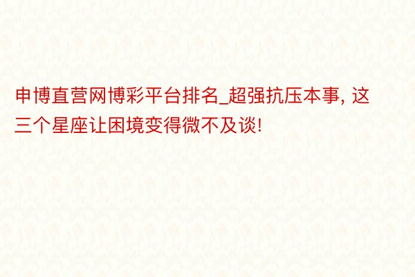 申博直营网博彩平台排名_超强抗压本事， 这三个星座让困境变得微不及谈!