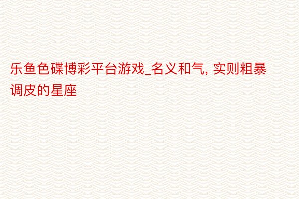 乐鱼色碟博彩平台游戏_名义和气， 实则粗暴调皮的星座