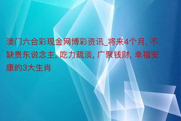 澳门六合彩现金网博彩资讯_将来4个月， 不缺贵东说念主， 吃力疏淡， 广聚钱财， 幸福安康的3大生肖