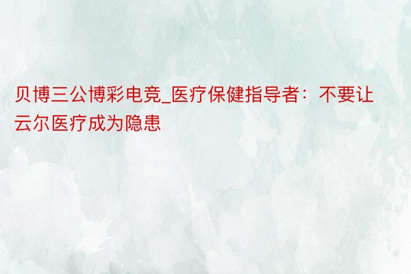 贝博三公博彩电竞_医疗保健指导者：不要让云尔医疗成为隐患