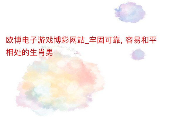 欧博电子游戏博彩网站_牢固可靠， 容易和平相处的生肖男