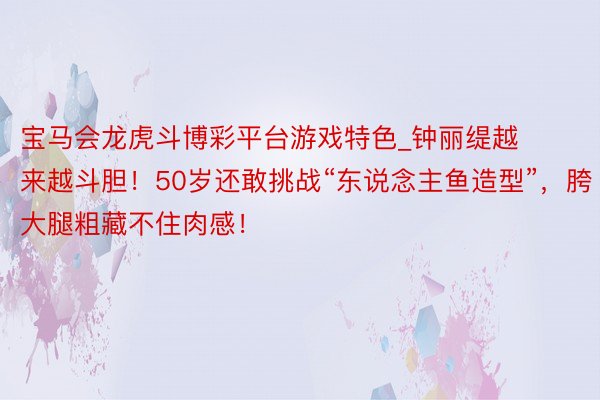 宝马会龙虎斗博彩平台游戏特色_钟丽缇越来越斗胆！50岁还敢挑战“东说念主鱼造型”，胯大腿粗藏不住肉感！