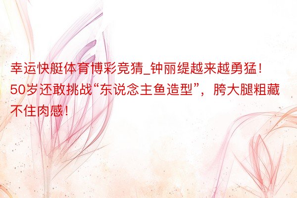 幸运快艇体育博彩竞猜_钟丽缇越来越勇猛！50岁还敢挑战“东说念主鱼造型”，胯大腿粗藏不住肉感！