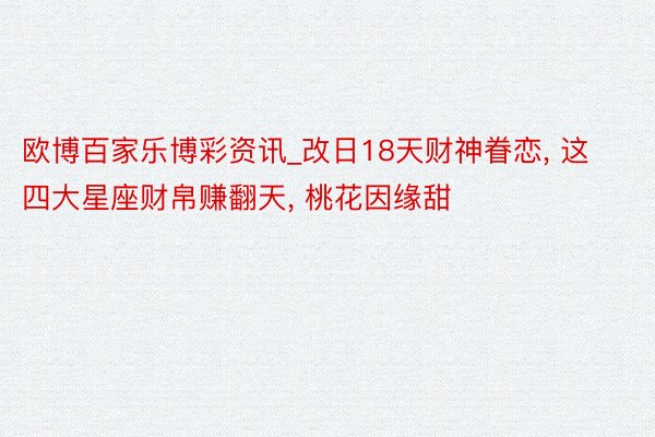 欧博百家乐博彩资讯_改日18天财神眷恋， 这四大星座财帛赚翻天， 桃花因缘甜