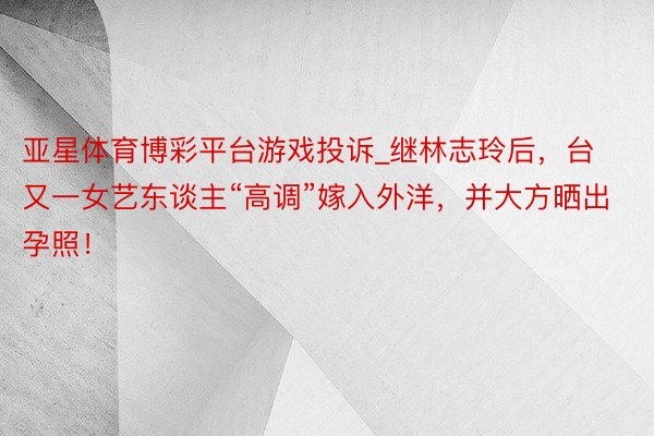 亚星体育博彩平台游戏投诉_继林志玲后，台又一女艺东谈主“高调”嫁入外洋，并大方晒出孕照！