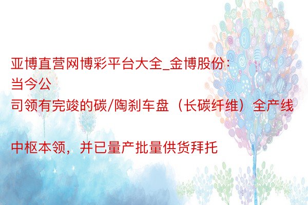 亚博直营网博彩平台大全_金博股份：
当今公司领有完竣的碳/陶刹车盘（长碳纤维）全产线中枢本领，并已量产批量供货拜托