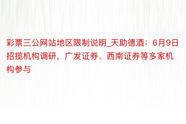 彩票三公网站地区限制说明_天助德酒：6月9日招揽机构调研，广发证券、西南证券等多家机构参与