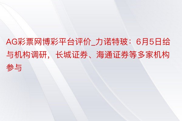 AG彩票网博彩平台评价_力诺特玻：6月5日给与机构调研，长城证券、海通证券等多家机构参与
