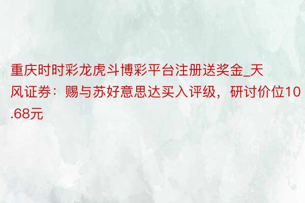 重庆时时彩龙虎斗博彩平台注册送奖金_天风证券：赐与苏好意思达买入评级，研讨价位10.68元