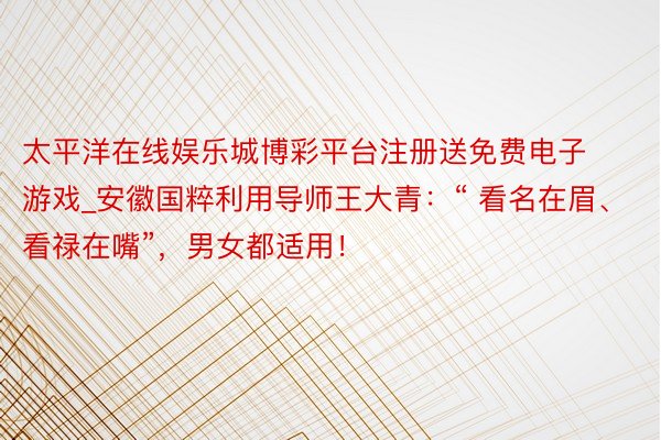 太平洋在线娱乐城博彩平台注册送免费电子游戏_安徽国粹利用导师王大青：“ 看名在眉、看禄在嘴”，男女都适用！
