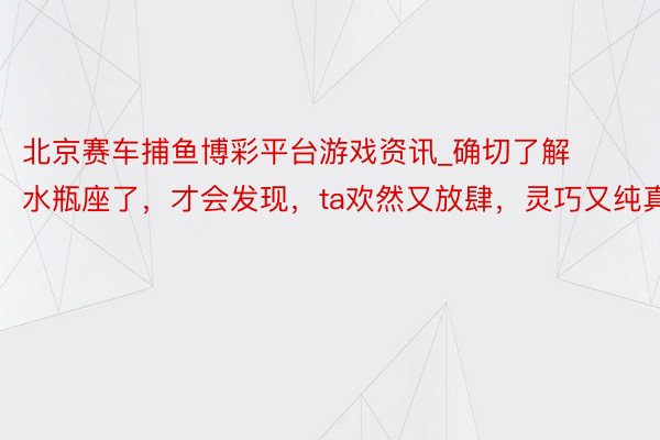 北京赛车捕鱼博彩平台游戏资讯_确切了解水瓶座了，才会发现，ta欢然又放肆，灵巧又纯真
