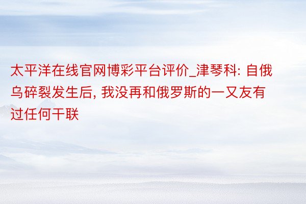 太平洋在线官网博彩平台评价_津琴科: 自俄乌碎裂发生后， 我没再和俄罗斯的一又友有过任何干联