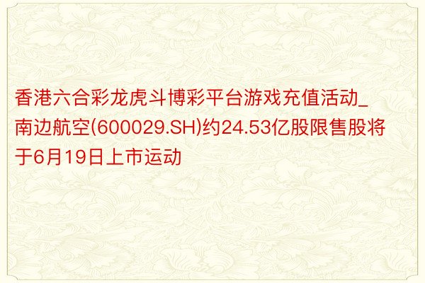香港六合彩龙虎斗博彩平台游戏充值活动_南边航空(600029.SH)约24.53亿股限售股将于6月19日上市运动