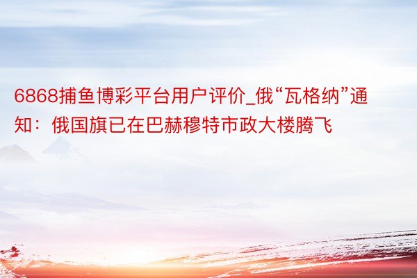 6868捕鱼博彩平台用户评价_俄“瓦格纳”通知：俄国旗已在巴赫穆特市政大楼腾飞